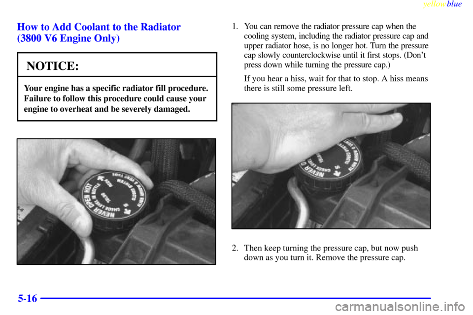 CHEVROLET CAMARO 1999 4.G Owners Manual yellowblue     
5-16 How to Add Coolant to the Radiator 
(3800 V6 Engine Only)
NOTICE:
Your engine has a specific radiator fill procedure.
Failure to follow this procedure could cause your
engine to o