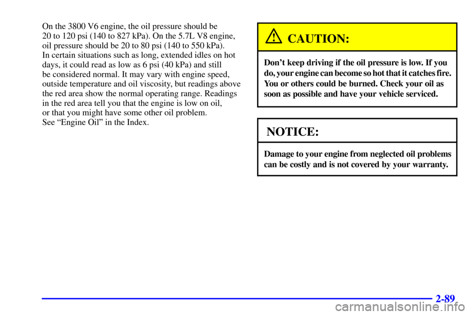 CHEVROLET CAMARO 2000 4.G Owners Manual 2-89
On the 3800 V6 engine, the oil pressure should be 
20 to 120 psi (140 to 827 kPa). On the 5.7L V8 engine,
oil pressure should be 20 to 80 psi (140 to 550 kPa). 
In certain situations such as long