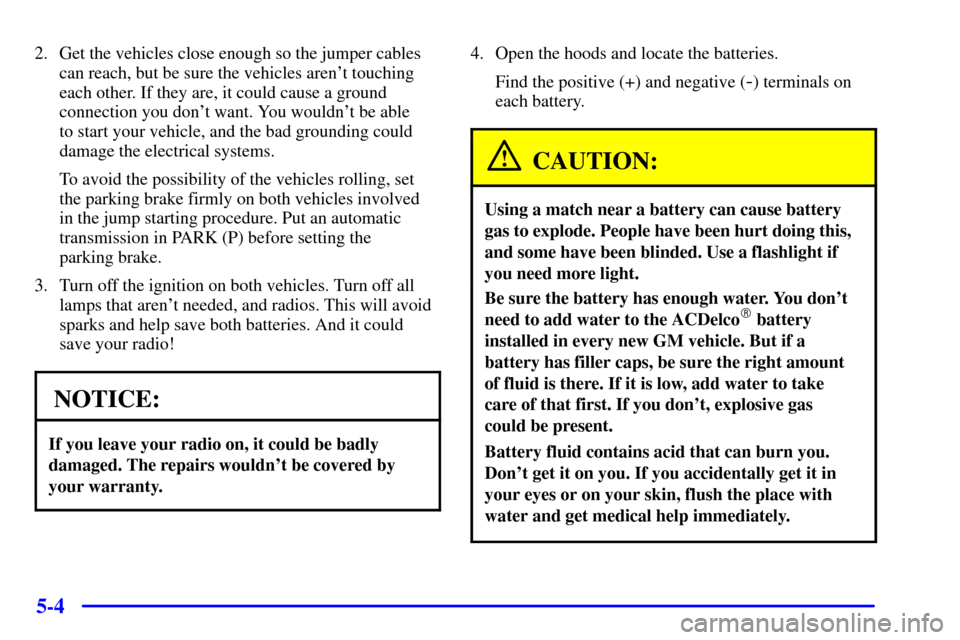 CHEVROLET CAMARO 2000 4.G Owners Manual 5-4
2. Get the vehicles close enough so the jumper cables
can reach, but be sure the vehicles arent touching
each other. If they are, it could cause a ground
connection you dont want. You wouldnt b