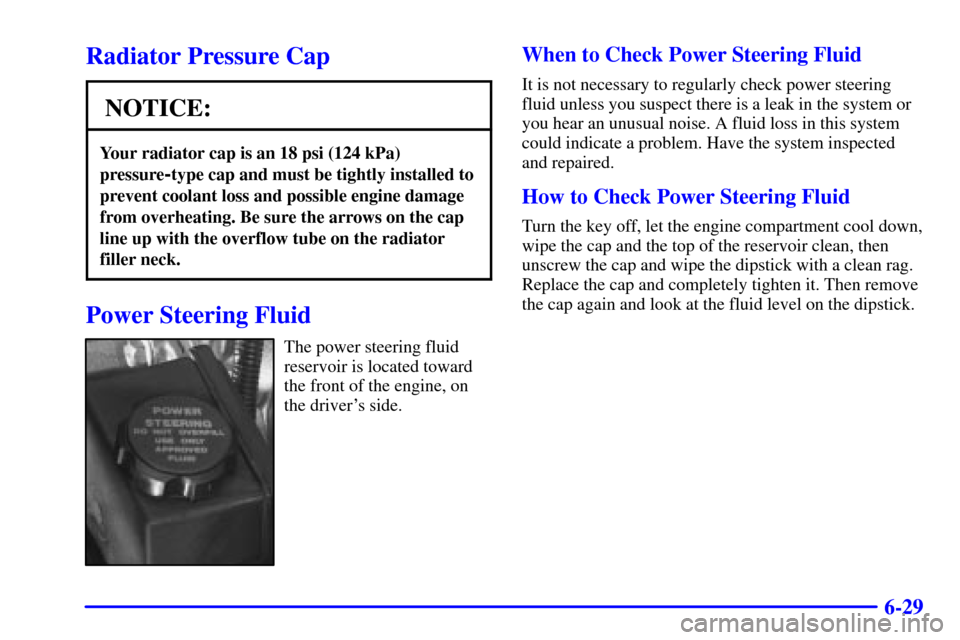 CHEVROLET CAMARO 2000 4.G Owners Manual 6-29
Radiator Pressure Cap
NOTICE:
Your radiator cap is an 18 psi (124 kPa)
pressure
-type cap and must be tightly installed to
prevent coolant loss and possible engine damage
from overheating. Be sur
