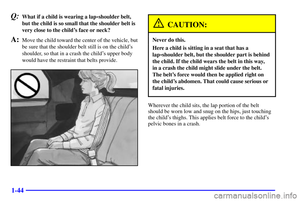 CHEVROLET CAMARO 2000 4.G Workshop Manual 1-44
Q:What if a child is wearing a lap-shoulder belt,
but the child is so small that the shoulder belt is
very close to the childs face or neck?
A:Move the child toward the center of the vehicle, bu CHEVROLET CAMARO 2000 4.G Workshop Manual 1-44
Q:What if a child is wearing a lap-shoulder belt,
but the child is so small that the shoulder belt is
very close to the childs face or neck?
A:Move the child toward the center of the vehicle, bu