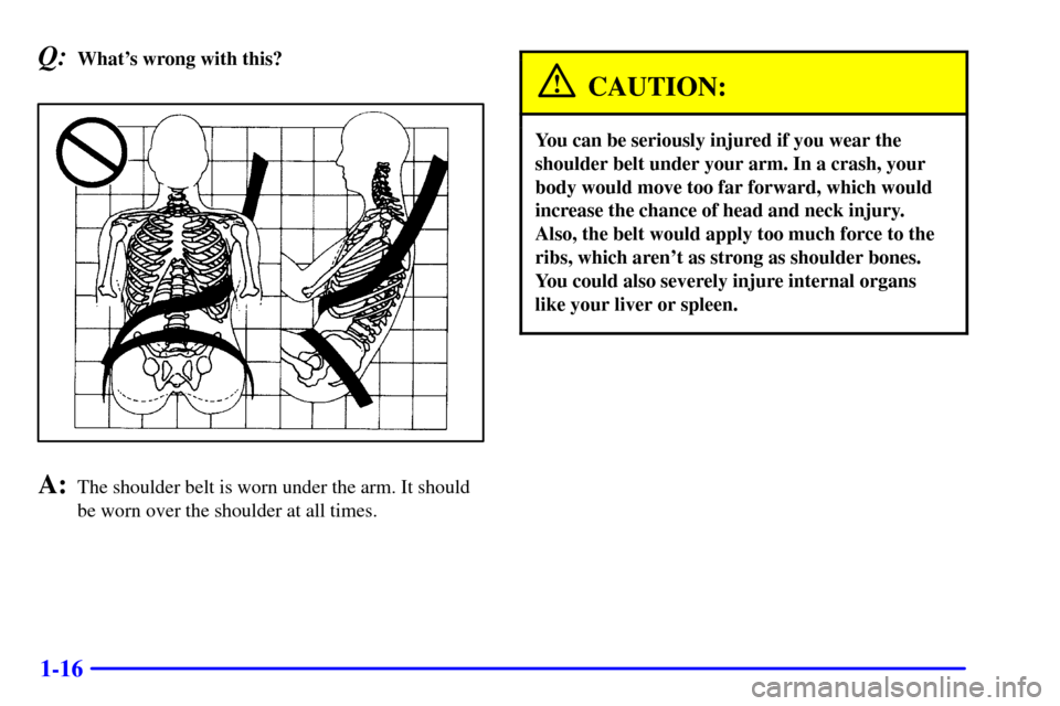 CHEVROLET CAMARO 2001 4.G Owners Manual 1-16
Q:Whats wrong with this?
A:The shoulder belt is worn under the arm. It should
be worn over the shoulder at all times.
CAUTION:
You can be seriously injured if you wear the
shoulder belt under yo