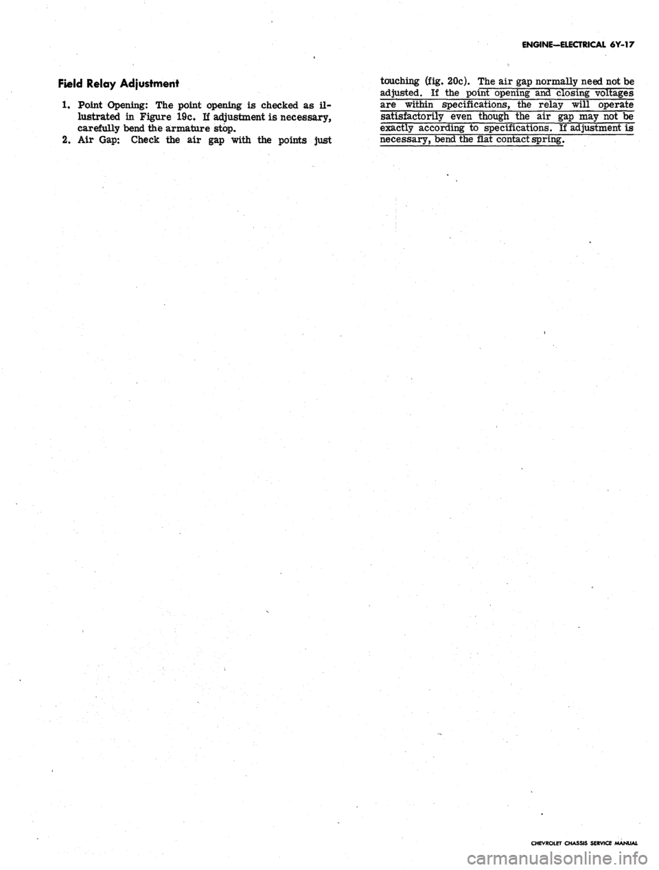 CHEVROLET CAMARO 1967 1.G Chassis Owners Manual
ENGINE-ELECTRICAL 6Y-17
Field Relay Adjustment touching (fig. 20c). The air gap normally need not be
adjusted. If the point opening and closing voltages
1.
Point Opening: The point opening is che CHEVROLET CAMARO 1967 1.G Chassis Owners Manual
ENGINE-ELECTRICAL 6Y-17
Field Relay Adjustment touching (fig. 20c). The air gap normally need not be
adjusted. If the point opening and closing voltages
1.
Point Opening: The point opening is che