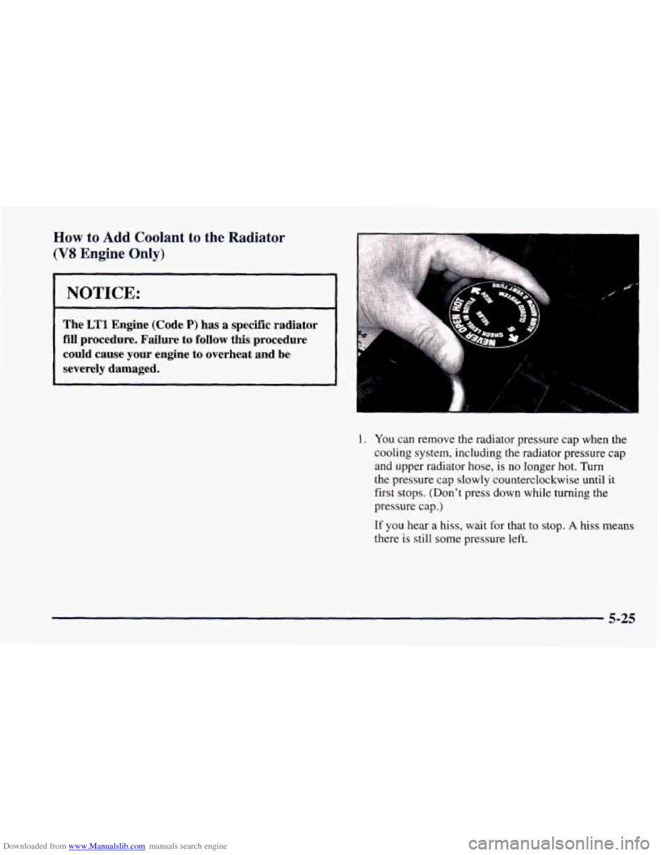 CHEVROLET CAMARO 1997 4.G Owners Manual Downloaded from www.Manualslib.com manuals search engine How to Add Coolant  to the Radiator 
(VS Engine  Only) 
I NOTICE: 
The LT1 Engine (Code P) has a specific  radiator 
fill  procedure.  Failure 