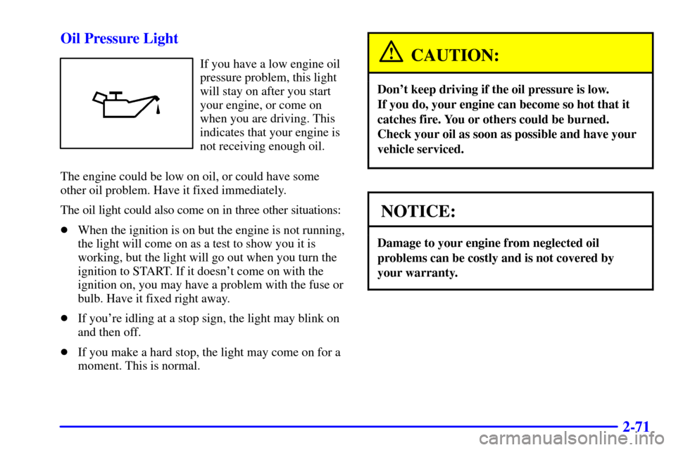CHEVROLET CAVALIER 2002 3.G Owners Manual 2-71 Oil Pressure Light
If you have a low engine oil
pressure problem, this light
will stay on after you start
your engine, or come on
when you are driving. This
indicates that your engine is
not rece CHEVROLET CAVALIER 2002 3.G Owners Manual 2-71 Oil Pressure Light
If you have a low engine oil
pressure problem, this light
will stay on after you start
your engine, or come on
when you are driving. This
indicates that your engine is
not rece