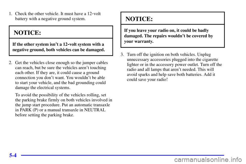 CHEVROLET CAVALIER 2002 3.G Owners Manual 5-4
1. Check the other vehicle. It must have a 12-volt
battery with a negative ground system.
NOTICE:
If the other system isnt a 12-volt system with a
negative ground, both vehicles can be damaged.
2