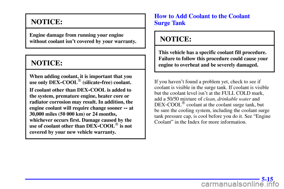 CHEVROLET CAVALIER 2002 3.G Owners Manual 5-15
NOTICE:
Engine damage from running your engine
without coolant isnt covered by your warranty.
NOTICE:
When adding coolant, it is important that you 
use only DEX
-COOL (silicate-free) coolant.
