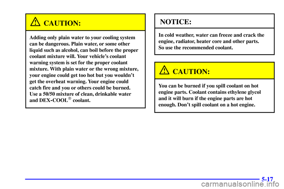 CHEVROLET CAVALIER 2002 3.G Owners Manual 5-17
CAUTION:
Adding only plain water to your cooling system
can be dangerous. Plain water, or some other
liquid such as alcohol, can boil before the proper
coolant mixture will. Your vehicles coolan