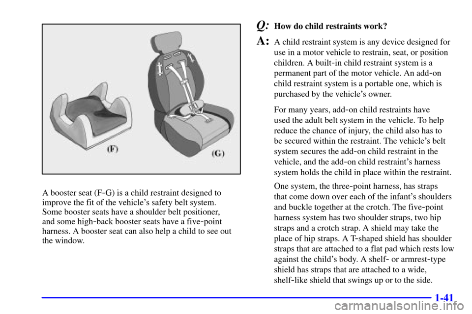 CHEVROLET CAVALIER 2002 3.G Service Manual 1-41
A booster seat (F-G) is a child restraint designed to
improve the fit of the vehicles safety belt system.
Some booster seats have a shoulder belt positioner,
and some high
-back booster seats CHEVROLET CAVALIER 2002 3.G Service Manual 1-41
A booster seat (F-G) is a child restraint designed to
improve the fit of the vehicles safety belt system.
Some booster seats have a shoulder belt positioner,
and some high
-back booster seats