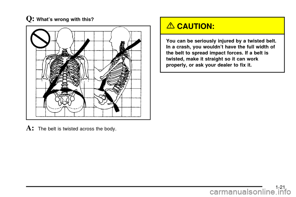 CHEVROLET CAVALIER 2003 3.G Owners Manual Q:Whats wrong with this?
A:The belt is twisted across the body.
{CAUTION:
You can be seriously injured by a twisted belt.
In a crash, you wouldnt have the full width of
the belt to spread impact for