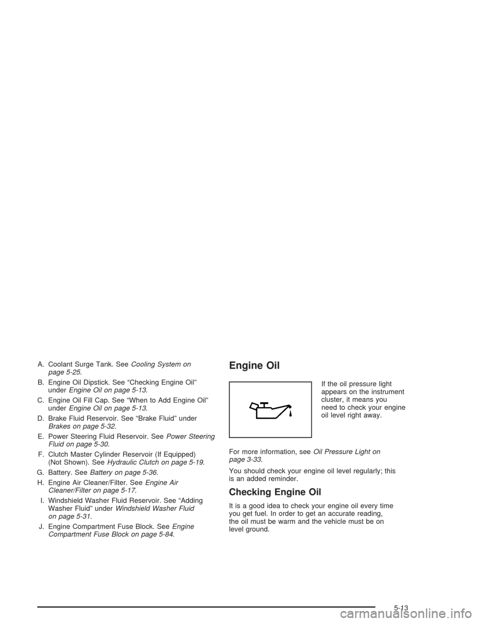 CHEVROLET CAVALIER 2005 3.G Owners Manual A. Coolant Surge Tank. SeeCooling System on
page 5-25.
B. Engine Oil Dipstick. See “Checking Engine Oil”
underEngine Oil on page 5-13.
C. Engine Oil Fill Cap. See “When to Add Engine Oil”
unde