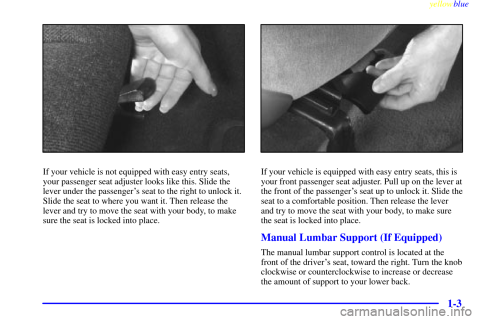 CHEVROLET CAVALIER 1999 3.G Owners Manual yellowblue
1-3
If your vehicle is not equipped with easy entry seats,
your passenger seat adjuster looks like this. Slide the
lever under the passengers seat to the right to unlock it.
Slide the CHEVROLET CAVALIER 1999 3.G Owners Manual yellowblue
1-3
If your vehicle is not equipped with easy entry seats,
your passenger seat adjuster looks like this. Slide the
lever under the passengers seat to the right to unlock it.
Slide the