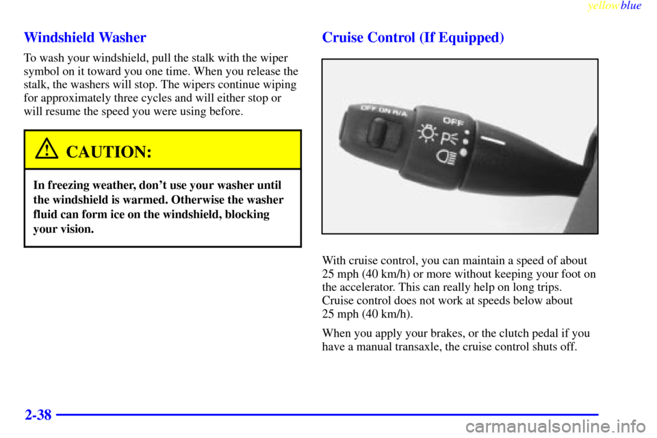 CHEVROLET CAVALIER 1999 3.G Owners Manual yellowblue     
2-38 Windshield Washer
To wash your windshield, pull the stalk with the wiper
symbol on it toward you one time. When you release the
stalk, the washers will stop. The wipers continue w
