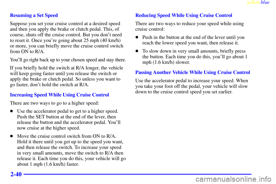CHEVROLET CAVALIER 1999 3.G Owners Manual yellowblue     
2-40
Resuming a Set Speed
Suppose you set your cruise control at a desired speed
and then you apply the brake or clutch pedal. This, of
course, shuts off the cruise control. But you do