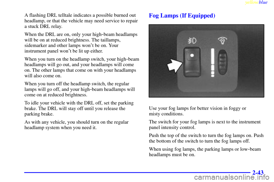 CHEVROLET CAVALIER 1999 3.G Owners Manual yellowblue     
2-43
A flashing DRL telltale indicates a possible burned out
headlamp, or that the vehicle may need service to repair
a stuck DRL relay.
When the DRL are on, only your high
-beam headl