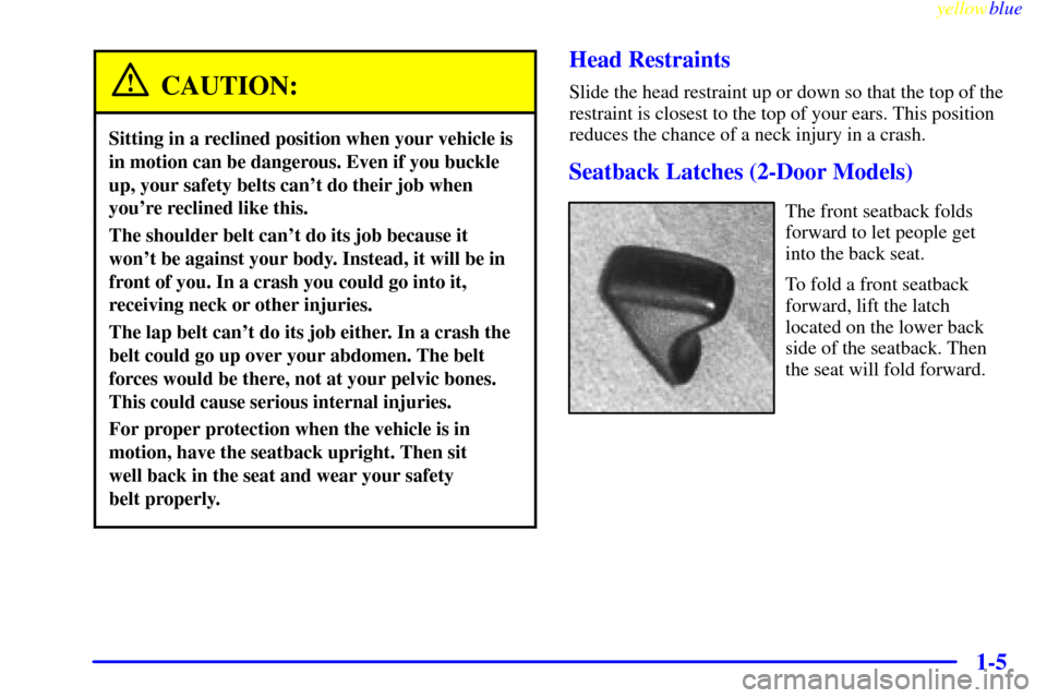 CHEVROLET CAVALIER 1999 3.G User Guide yellowblue
1-5
CAUTION:
Sitting in a reclined position when your vehicle is
in motion can be dangerous. Even if you buckle
up, your safety belts cant do their job when
youre reclined like this. CHEVROLET CAVALIER 1999 3.G User Guide yellowblue
1-5
CAUTION:
Sitting in a reclined position when your vehicle is
in motion can be dangerous. Even if you buckle
up, your safety belts cant do their job when
youre reclined like this.