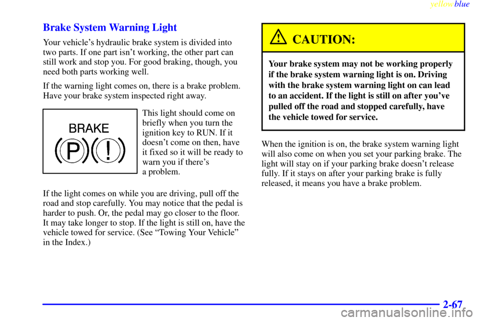 CHEVROLET CAVALIER 1999 3.G Owners Manual yellowblue     
2-67 Brake System Warning Light
Your vehicles hydraulic brake system is divided into
two parts. If one part isnt working, the other part can
still work and stop you. For good braking