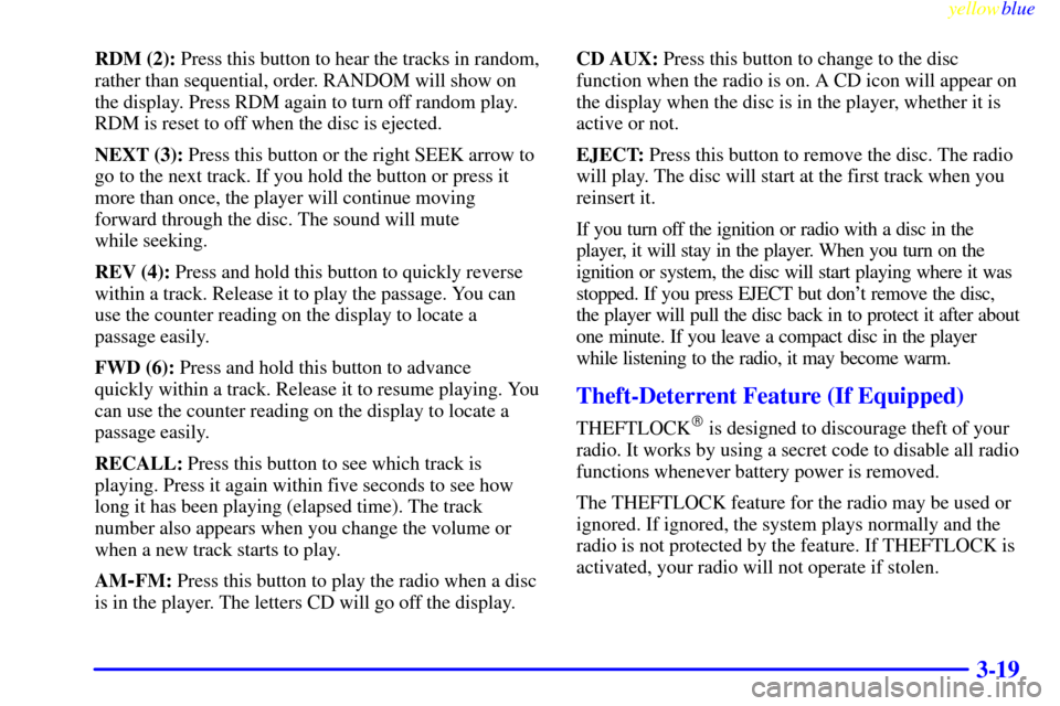 CHEVROLET CAVALIER 1999 3.G Owners Manual yellowblue     
3-19
RDM (2): Press this button to hear the tracks in random,
rather than sequential, order. RANDOM will show on
the display. Press RDM again to turn off random play.
RDM is reset to o