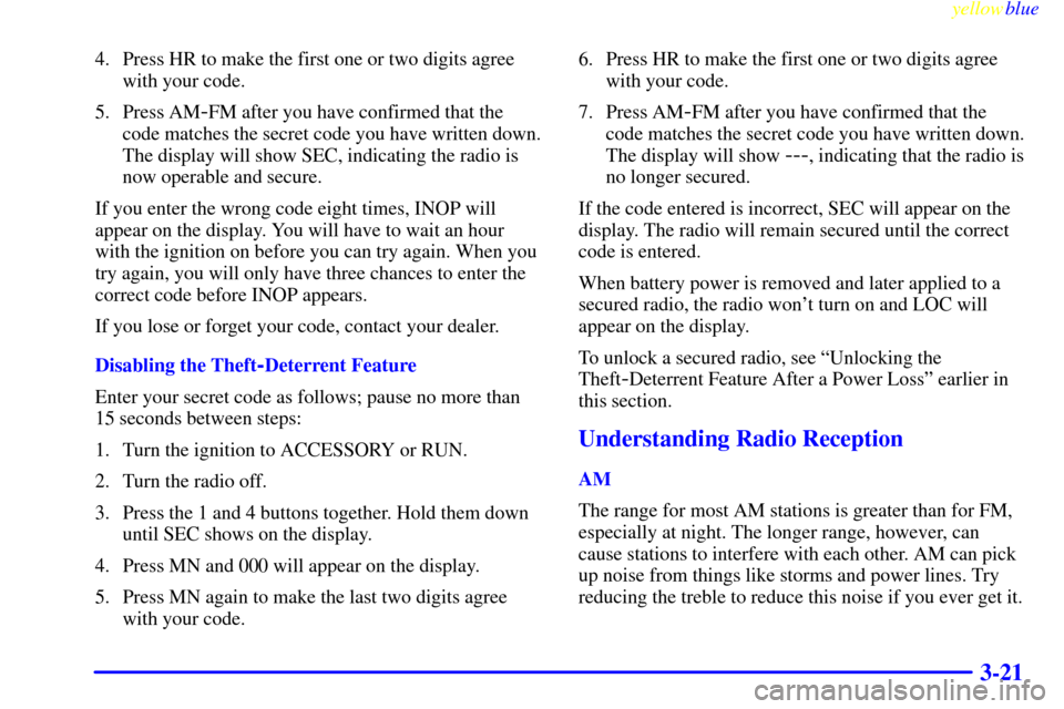 CHEVROLET CAVALIER 1999 3.G Owners Manual yellowblue     
3-21
4. Press HR to make the first one or two digits agree
with your code.
5. Press AM
-FM after you have confirmed that the
code matches the secret code you have written down.
The dis