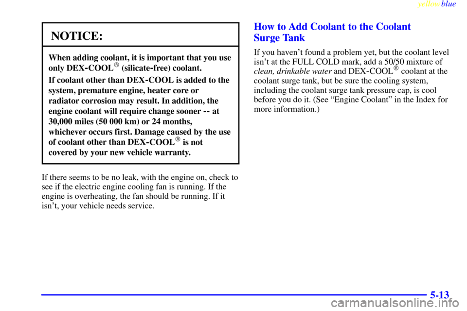 CHEVROLET CAVALIER 1999 3.G Owners Manual yellowblue     
5-13
NOTICE:
When adding coolant, it is important that you use
only DEX
-COOL (silicate-free) coolant.
If coolant other than DEX-COOL is added to the
system, premature engine, heater 