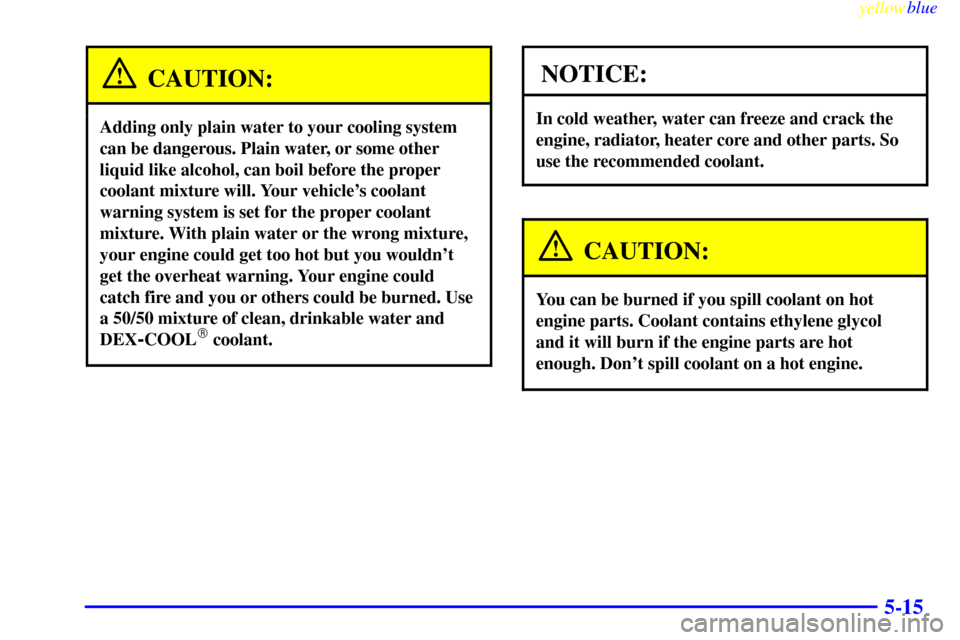 CHEVROLET CAVALIER 1999 3.G Owners Manual yellowblue     
5-15
CAUTION:
Adding only plain water to your cooling system
can be dangerous. Plain water, or some other
liquid like alcohol, can boil before the proper
coolant mixture will. Your veh