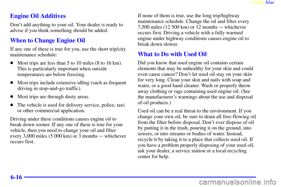 CHEVROLET CAVALIER 1999 3.G Owners Manual yellowblue     
6-16 Engine Oil Additives
Dont add anything to your oil. Your dealer is ready to
advise if you think something should be added.
When to Change Engine Oil
If any one of these is true f