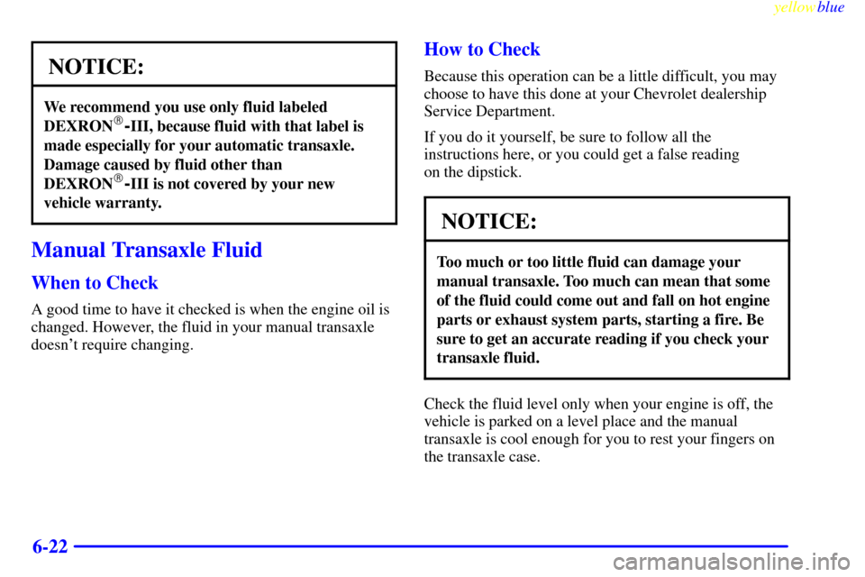 CHEVROLET CAVALIER 1999 3.G Owners Manual yellowblue     
6-22
NOTICE:
We recommend you use only fluid labeled
DEXRON-III, because fluid with that label is
made especially for your automatic transaxle.
Damage caused by fluid other than
DEXRO