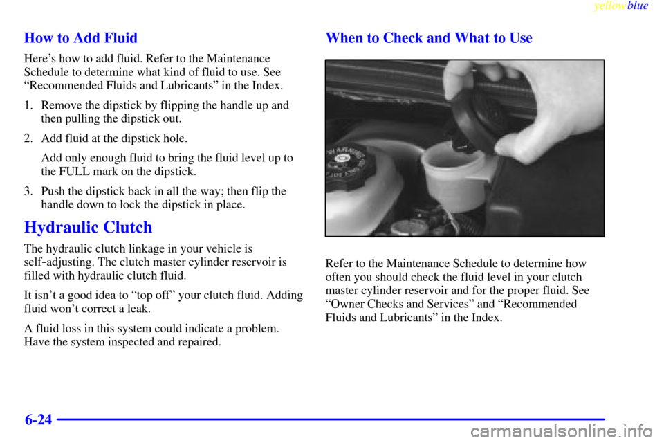 CHEVROLET CAVALIER 1999 3.G Owners Manual yellowblue     
6-24 How to Add Fluid
Heres how to add fluid. Refer to the Maintenance
Schedule to determine what kind of fluid to use. See
ªRecommended Fluids and Lubricantsº in the Index.
1. Remo