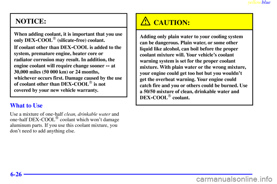 CHEVROLET CAVALIER 1999 3.G Owners Manual yellowblue     
6-26
NOTICE:
When adding coolant, it is important that you use
only DEX
-COOL (silicate-free) coolant.
If coolant other than DEX-COOL is added to the
system, premature engine, heater 