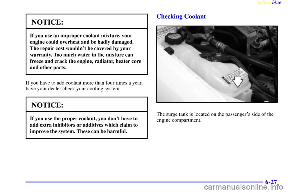 CHEVROLET CAVALIER 1999 3.G Owners Manual yellowblue     
6-27
NOTICE:
If you use an improper coolant mixture, your
engine could overheat and be badly damaged.
The repair cost wouldnt be covered by your
warranty. Too much water in the mixtur