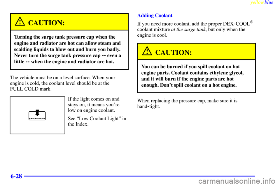 CHEVROLET CAVALIER 1999 3.G Owners Manual yellowblue     
6-28
CAUTION:
Turning the surge tank pressure cap when the
engine and radiator are hot can allow steam and
scalding liquids to blow out and burn you badly.
Never turn the surge tank pr