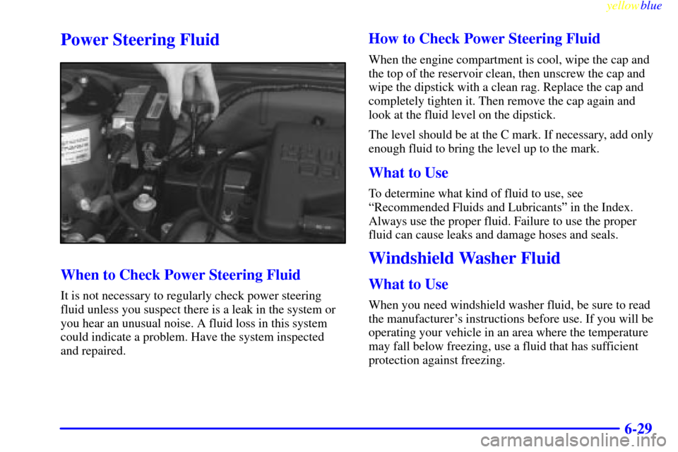CHEVROLET CAVALIER 1999 3.G Owners Manual yellowblue
6-29
Power Steering Fluid
When to Check Power Steering Fluid
It is not necessary to regularly check power steering
fluid unless you suspect there is a leak in the system or
you hear an CHEVROLET CAVALIER 1999 3.G Owners Manual yellowblue
6-29
Power Steering Fluid
When to Check Power Steering Fluid
It is not necessary to regularly check power steering
fluid unless you suspect there is a leak in the system or
you hear an