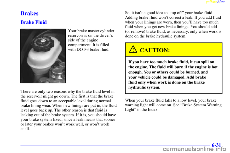 CHEVROLET CAVALIER 1999 3.G Owners Manual yellowblue     
6-31
Brakes
Brake Fluid
Your brake master cylinder
reservoir is on the drivers
side of the engine
compartment. It is filled
with DOT
-3 brake fluid.
There are only two reasons why the