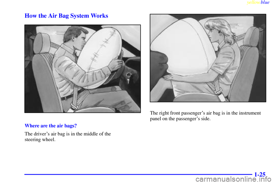 CHEVROLET CAVALIER 1999 3.G Owners Guide yellowblue
1-25 How the Air Bag System Works
Where are the air bags?
The drivers air bag is in the middle of the
steering wheel.
The right front passengers air bag is in the instrument
panel o CHEVROLET CAVALIER 1999 3.G Owners Guide yellowblue
1-25 How the Air Bag System Works
Where are the air bags?
The drivers air bag is in the middle of the
steering wheel.
The right front passengers air bag is in the instrument
panel o
