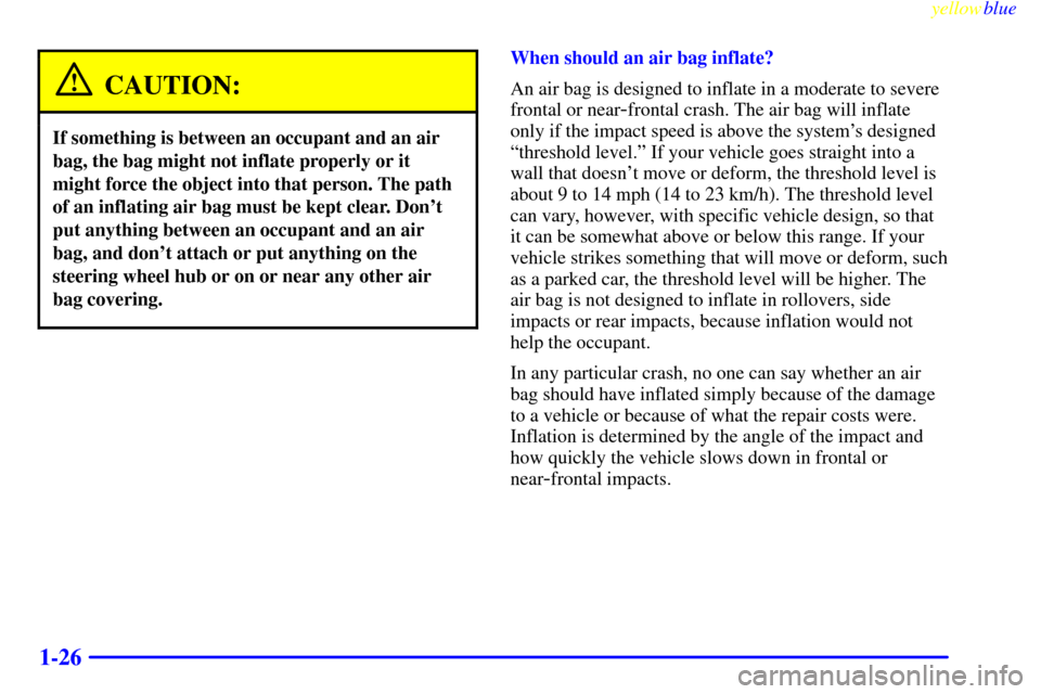 CHEVROLET CAVALIER 1999 3.G Owners Guide yellowblue     
1-26
CAUTION:
If something is between an occupant and an air
bag, the bag might not inflate properly or it
might force the object into that person. The path
of an inflating air bag mus