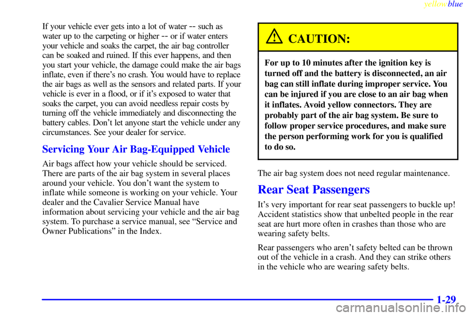 CHEVROLET CAVALIER 1999 3.G Owners Guide yellowblue
1-29
If your vehicle ever gets into a lot of water -- such as
water up to the carpeting or higher
-- or if water enters
your vehicle and soaks the carpet, the air bag controller
can b CHEVROLET CAVALIER 1999 3.G Owners Guide yellowblue
1-29
If your vehicle ever gets into a lot of water -- such as
water up to the carpeting or higher
-- or if water enters
your vehicle and soaks the carpet, the air bag controller
can b