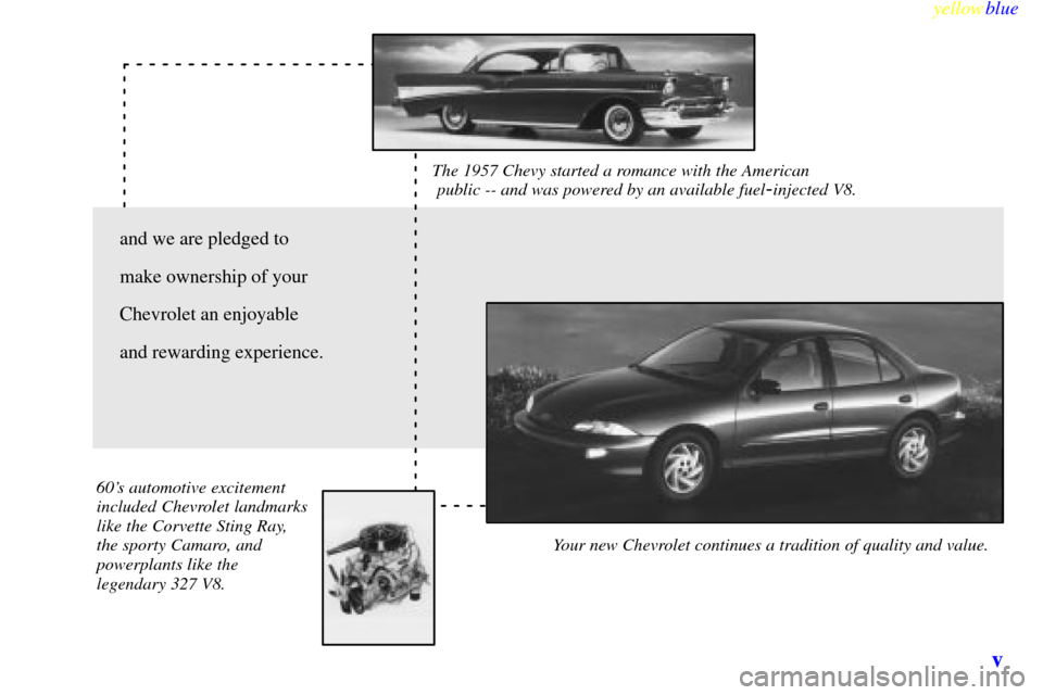 CHEVROLET CAVALIER 1999 3.G Owners Manual yellowblue
v
The 1957 Chevy started a romance with the American
public -- and was powered by an available fuel-injected V8.
Your new Chevrolet continues a tradition of quality and value. 60s CHEVROLET CAVALIER 1999 3.G Owners Manual yellowblue
v
The 1957 Chevy started a romance with the American
public -- and was powered by an available fuel-injected V8.
Your new Chevrolet continues a tradition of quality and value. 60s