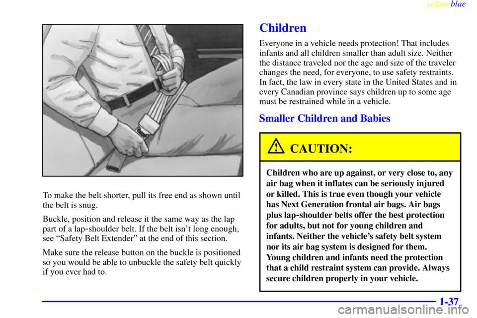 CHEVROLET CAVALIER 1999 3.G Service Manual yellowblue
1-37
To make the belt shorter, pull its free end as shown until
the belt is snug.
Buckle, position and release it the same way as the lap
part of a lap
-shoulder belt. If the belt isn CHEVROLET CAVALIER 1999 3.G Service Manual yellowblue
1-37
To make the belt shorter, pull its free end as shown until
the belt is snug.
Buckle, position and release it the same way as the lap
part of a lap
-shoulder belt. If the belt isn