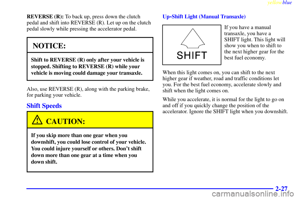 CHEVROLET CAVALIER 1999 3.G Owners Manual yellowblue
2-27
REVERSE (R): To back up, press down the clutch
pedal and shift into REVERSE (R). Let up on the clutch
pedal slowly while pressing the accelerator pedal.
NOTICE:
Shift to REVERSE ( CHEVROLET CAVALIER 1999 3.G Owners Manual yellowblue
2-27
REVERSE (R): To back up, press down the clutch
pedal and shift into REVERSE (R). Let up on the clutch
pedal slowly while pressing the accelerator pedal.
NOTICE:
Shift to REVERSE (