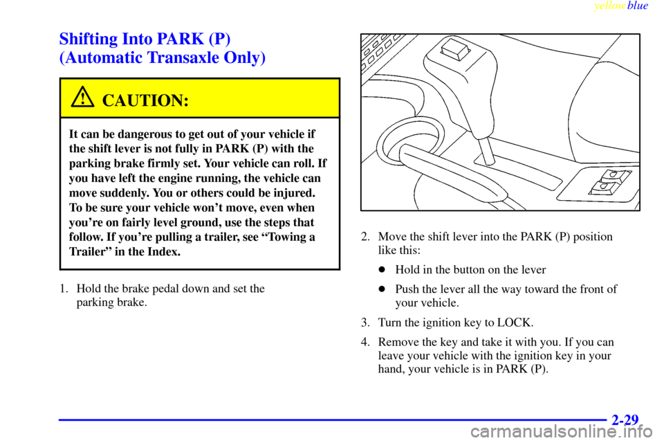 CHEVROLET CAVALIER 1999 3.G Owners Manual yellowblue
2-29
Shifting Into PARK (P)
(Automatic Transaxle Only)
CAUTION:
It can be dangerous to get out of your vehicle if
the shift lever is not fully in PARK (P) with the
parking brake firml CHEVROLET CAVALIER 1999 3.G Owners Manual yellowblue
2-29
Shifting Into PARK (P)
(Automatic Transaxle Only)
CAUTION:
It can be dangerous to get out of your vehicle if
the shift lever is not fully in PARK (P) with the
parking brake firml