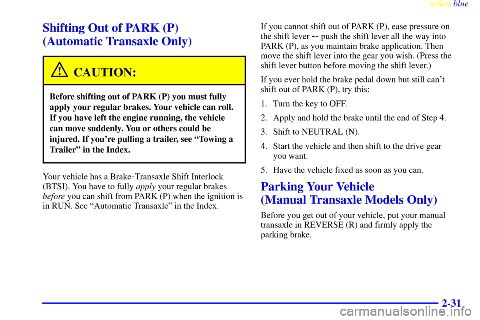 CHEVROLET CAVALIER 1999 3.G Owners Manual yellowblue
2-31
Shifting Out of PARK (P)
(Automatic Transaxle Only)
CAUTION:
Before shifting out of PARK (P) you must fully
apply your regular brakes. Your vehicle can roll.
If you have left the CHEVROLET CAVALIER 1999 3.G Owners Manual yellowblue
2-31
Shifting Out of PARK (P)
(Automatic Transaxle Only)
CAUTION:
Before shifting out of PARK (P) you must fully
apply your regular brakes. Your vehicle can roll.
If you have left the