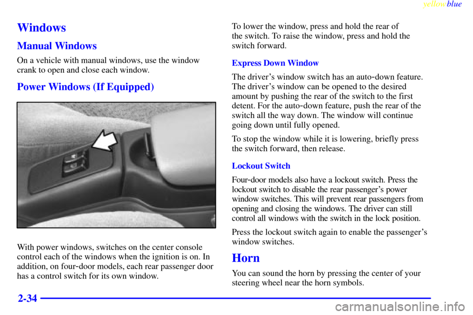 CHEVROLET CAVALIER 1999 3.G Owners Manual yellowblue
2-34
Windows
Manual Windows
On a vehicle with manual windows, use the window
crank to open and close each window.
Power Windows (If Equipped)
With power windows, switches on the center CHEVROLET CAVALIER 1999 3.G Owners Manual yellowblue
2-34
Windows
Manual Windows
On a vehicle with manual windows, use the window
crank to open and close each window.
Power Windows (If Equipped)
With power windows, switches on the center