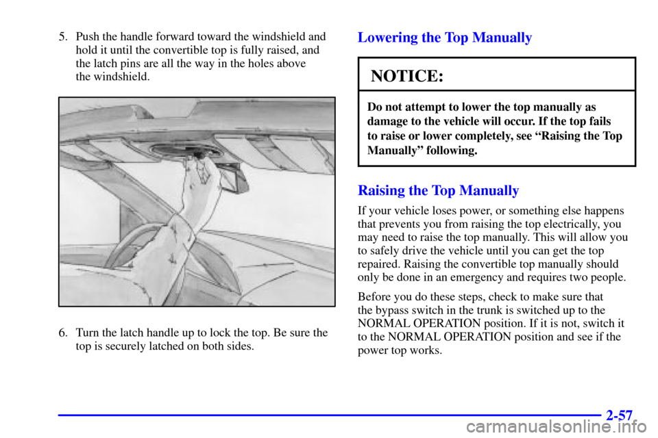 CHEVROLET CAVALIER 2000 3.G Owners Manual 2-57
5. Push the handle forward toward the windshield and
hold it until the convertible top is fully raised, and
the latch pins are all the way in the holes above 
the windshield.
6. Turn the latch ha
