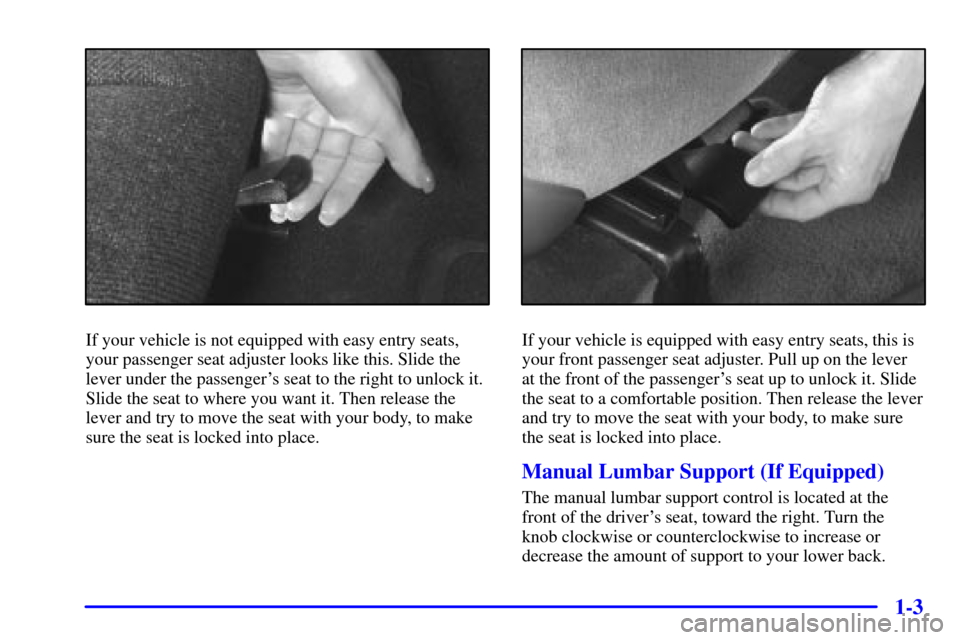 CHEVROLET CAVALIER 2000 3.G User Guide 1-3
If your vehicle is not equipped with easy entry seats,
your passenger seat adjuster looks like this. Slide the
lever under the passengers seat to the right to unlock it.
Slide the seat to where y CHEVROLET CAVALIER 2000 3.G User Guide 1-3
If your vehicle is not equipped with easy entry seats,
your passenger seat adjuster looks like this. Slide the
lever under the passengers seat to the right to unlock it.
Slide the seat to where y