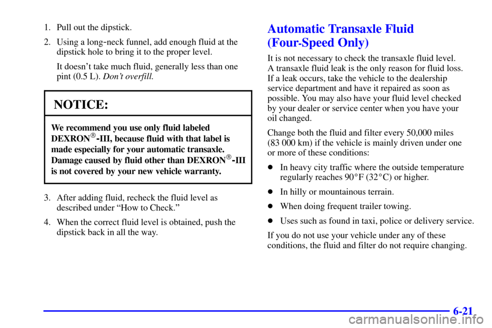 CHEVROLET CAVALIER 2000 3.G Owners Manual 6-21
1. Pull out the dipstick.
2. Using a long
-neck funnel, add enough fluid at the
dipstick hole to bring it to the proper level.
It doesnt take much fluid, generally less than one
pint (0.5 L). Do