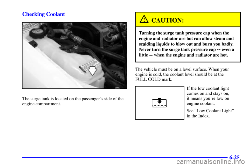 CHEVROLET CAVALIER 2000 3.G Owners Manual 6-25 Checking Coolant
The surge tank is located on the passengers side of the
engine compartment.
CAUTION:
Turning the surge tank pressure cap when the
engine and radiator are hot can allow steam and