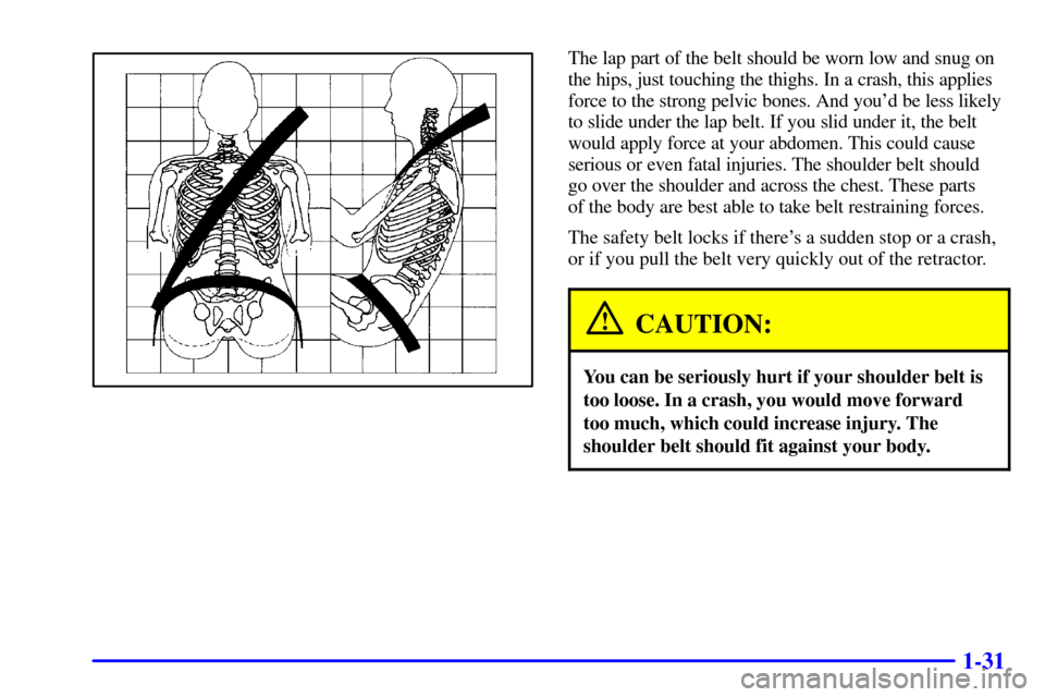 CHEVROLET CAVALIER 2000 3.G Service Manual 1-31
The lap part of the belt should be worn low and snug on
the hips, just touching the thighs. In a crash, this applies
force to the strong pelvic bones. And youd be less likely
to slide under the 