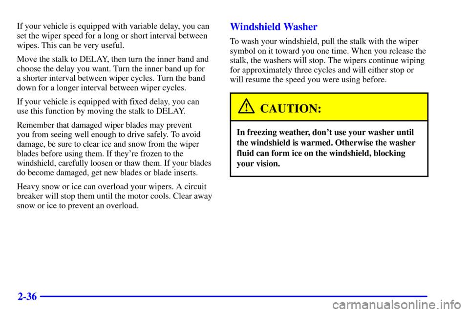 CHEVROLET CAVALIER 2000 3.G Owners Manual 2-36
If your vehicle is equipped with variable delay, you can
set the wiper speed for a long or short interval between
wipes. This can be very useful.
Move the stalk to DELAY, then turn the inner band