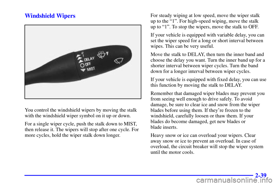 CHEVROLET CAVALIER 2001 3.G Owners Manual 2-39 Windshield Wipers
You control the windshield wipers by moving the stalk
with the windshield wiper symbol on it up or down.
For a single wiper cycle, push the stalk down to MIST,
then release it. 