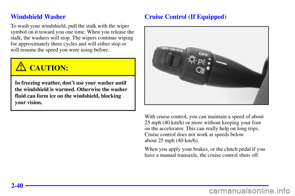 CHEVROLET CAVALIER 2001 3.G Owners Manual 2-40 Windshield Washer
To wash your windshield, pull the stalk with the wiper
symbol on it toward you one time. When you release the
stalk, the washers will stop. The wipers continue wiping
for approx